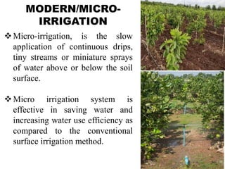 MODERN/MICRO-
IRRIGATION
Micro-irrigation, is the slow
application of continuous drips,
tiny streams or miniature sprays
of water above or below the soil
surface.
Micro irrigation system is
effective in saving water and
increasing water use efficiency as
compared to the conventional
surface irrigation method.
 