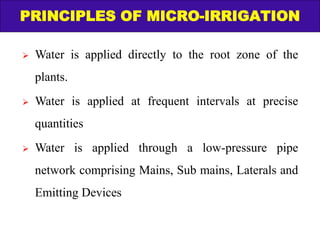 PRINCIPLES OF MICRO-IRRIGATION
 Water is applied directly to the root zone of the
plants.
 Water is applied at frequent intervals at precise
quantities
 Water is applied through a low-pressure pipe
network comprising Mains, Sub mains, Laterals and
Emitting Devices
 
