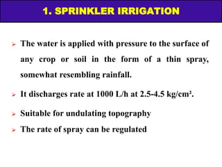 1. SPRINKLER IRRIGATION
 The water is applied with pressure to the surface of
any crop or soil in the form of a thin spray,
somewhat resembling rainfall.
 It discharges rate at 1000 L/h at 2.5-4.5 kg/cm².
 Suitable for undulating topography
 The rate of spray can be regulated
 