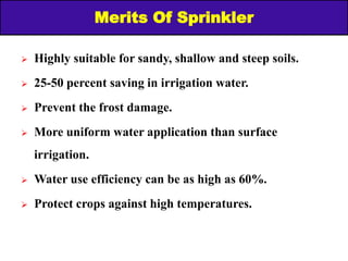 Merits Of Sprinkler
 Highly suitable for sandy, shallow and steep soils.
 25-50 percent saving in irrigation water.
 Prevent the frost damage.
 More uniform water application than surface
irrigation.
 Water use efficiency can be as high as 60%.
 Protect crops against high temperatures.
 