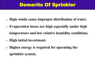  High winds cause improper distribution of water.
 Evaporation losses are high especially under high
temperature and low relative humidity conditions.
 High initial investment.
 Higher energy is required for operating the
sprinkler system.
Demerits Of Sprinkler
 