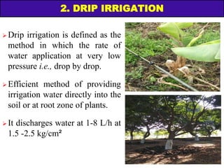 2. DRIP IRRIGATION
 Drip irrigation is defined as the
method in which the rate of
water application at very low
pressure i.e., drop by drop.
 Efficient method of providing
irrigation water directly into the
soil or at root zone of plants.
 It discharges water at 1-8 L/h at
1.5 -2.5 kg/cm²
 