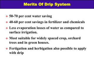 Merits Of Drip System
 50-70 per cent water saving
 40-60 per cent savings in fertilizer and chemicals
 Less evaporation losses of water as compared to
surface irrigation.
 Most suitable for widely spaced crop, orchard
trees and in green houses.
 Fertigation and herbigation also possible to apply
with drip
 