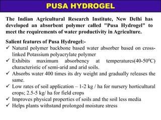 The Indian Agricultural Research Institute, New Delhi has
developed an absorbent polymer called "Pusa Hydrogel" to
meet the requirements of water productivity in Agriculture.
PUSA HYDROGEL
Salient features of Pusa Hydrogel:-
 Natural polymer backbone based water absorber based on cross-
linked Potassium polyacrylate polymer
 Exhibits maximum absorbency at temperatures(40-500C)
characteristic of semi-arid and arid soils.
 Absorbs water 400 times its dry weight and gradually releases the
same.
 Low rates of soil application – 1-2 kg / ha for nursery horticultural
crops; 2.5-5 kg/ ha for field crops
 Improves physical properties of soils and the soil less media
 Helps plants withstand prolonged moisture stress
 