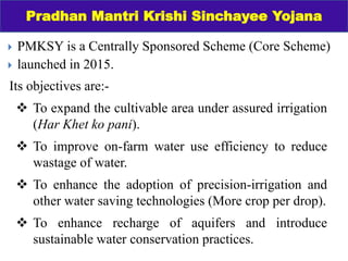  PMKSY is a Centrally Sponsored Scheme (Core Scheme)
 launched in 2015.
Pradhan Mantri Krishi Sinchayee Yojana
Its objectives are:-
 To expand the cultivable area under assured irrigation
(Har Khet ko pani).
 To improve on-farm water use efficiency to reduce
wastage of water.
 To enhance the adoption of precision-irrigation and
other water saving technologies (More crop per drop).
 To enhance recharge of aquifers and introduce
sustainable water conservation practices.
 