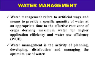 WATER MANAGEMENT
 Water management refers to artificial ways and
means to provide a specific quantity of water at
an appropriate time to the effective root zone of
crops deriving maximum water for higher
application efficiency and water use efficiency
(WUE).
 Water management is the activity of planning,
developing, distribution and managing the
optimum use of water.
 