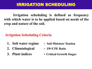 Irrigation scheduling is defined as frequency
with which water is to be applied based on needs of the
crop and nature of the soil.
Irrigation Scheduling Criteria
1. Soil water regime - Soil Moisture Tension
2. Climatological - IW/CPE Ratio
3. Plant indices - Critical Growth Stages
IRRIGATION SCHEDULING
 