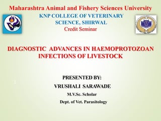 Maharashtra Animal and Fishery Sciences University
KNP COLLEGE OF VETERINARY
SCIENCE, SHIRWAL
Credit Seminar
DIAGNOSTIC ADVANCES IN HAEMOPROTOZOAN
INFECTIONS OF LIVESTOCK
PRESENTED BY:
VRUSHALI SARAWADE
M.V.Sc. Scholar
Dept. of Vet. Parasitology
1
 
