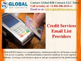 Contact: Global B2B Contacts LLC Today!
Call us today at: +1-816-286-4114 or
Email us at: info@globalb2bcontacts.com
Global B2B Contacts is a comprehensive solution provider for all business needs.
Get access to quality, verified and highly responsive database for your targeted
audience. Leverage your business upon us and get recognized in the global market.
Credit Services
Email List
Providers
 