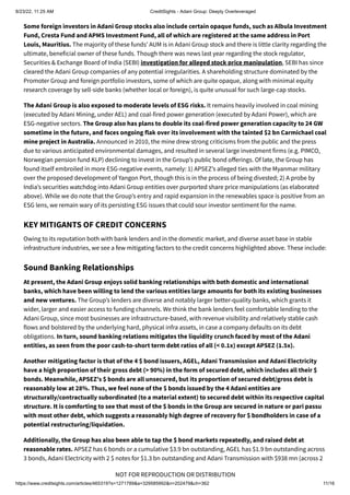 8/23/22, 11:25 AM CreditSights - Adani Group: Deeply Overleveraged
https://www.creditsights.com/articles/465319?s=1271789&a=329585992&n=202479&ch=362 11/16
NOT FOR REPRODUCTION OR DISTRIBUTION
Some foreign investors in Adani Group stocks also include certain opaque funds, such as Albula Investment
Fund, Cresta Fund and APMS Investment Fund, all of which are registered at the same address in Port
Louis, Mauritius. The majority of these funds’ AUM is in Adani Group stock and there is little clarity regarding the
ultimate, beneficial owner of these funds. Though there was news last year regarding the stock regulator,
Securities & Exchange Board of India (SEBI) investigation for alleged stock price manipulation, SEBI has since
cleared the Adani Group companies of any potential irregularities. A shareholding structure dominated by the
Promoter Group and foreign portfolio investors, some of which are quite opaque, along with minimal equity
research coverage by sell-side banks (whether local or foreign), is quite unusual for such large-cap stocks.
The Adani Group is also exposed to moderate levels of ESG risks. It remains heavily involved in coal mining
(executed by Adani Mining, under AEL) and coal-fired power generation (executed by Adani Power), which are
ESG-negative sectors. The Group also has plans to double its coal-fired power generation capacity to 24 GW
sometime in the future, and faces ongoing flak over its involvement with the tainted $2 bn Carmichael coal
mine project in Australia. Announced in 2010, the mine drew strong criticisms from the public and the press
due to various anticipated environmental damages, and resulted in several large investment firms (e.g. PIMCO,
Norwegian pension fund KLP) declining to invest in the Group’s public bond offerings. Of late, the Group has
found itself embroiled in more ESG-negative events, namely: 1) APSEZ’s alleged ties with the Myanmar military
over the proposed development of Yangon Port, though this is in the process of being divested; 2) A probe by
India’s securities watchdog into Adani Group entities over purported share price manipulations (as elaborated
above). While we do note that the Group’s entry and rapid expansion in the renewables space is positive from an
ESG lens, we remain wary of its persisting ESG issues that could sour investor sentiment for the name.
KEY MITIGANTS OF CREDIT CONCERNS
Owing to its reputation both with bank lenders and in the domestic market, and diverse asset base in stable
infrastructure industries, we see a few mitigating factors to the credit concerns highlighted above. These include:
Sound Banking Relationships
At present, the Adani Group enjoys solid banking relationships with both domestic and international
banks, which have been willing to lend the various entities large amounts for both its existing businesses
and new ventures. The Group’s lenders are diverse and notably larger better-quality banks, which grants it
wider, larger and easier access to funding channels. We think the bank lenders feel comfortable lending to the
Adani Group, since most businesses are infrastructure-based, with revenue visibility and relatively stable cash
flows and bolstered by the underlying hard, physical infra assets, in case a company defaults on its debt
obligations. In turn, sound banking relations mitigates the liquidity crunch faced by most of the Adani
entities, as seen from the poor cash-to-short term debt ratios of all (< 0.1x) except APSEZ (1.5x).
Another mitigating factor is that of the 4 $ bond issuers, AGEL, Adani Transmission and Adani Electricity
have a high proportion of their gross debt (> 90%) in the form of secured debt, which includes all their $
bonds. Meanwhile, APSEZ's $ bonds are all unsecured, but its proportion of secured debt/gross debt is
reasonably low at 28%. Thus, we feel none of the $ bonds issued by the 4 Adani entities are
structurally/contractually subordinated (to a material extent) to secured debt within its respective capital
structure. It is comforting to see that most of the $ bonds in the Group are secured in nature or pari passu
with most other debt, which suggests a reasonably high degree of recovery for $ bondholders in case of a
potential restructuring/liquidation.
Additionally, the Group has also been able to tap the $ bond markets repeatedly, and raised debt at
reasonable rates. APSEZ has 6 bonds or a cumulative $3.9 bn outstanding, AGEL has $1.9 bn outstanding across
3 bonds, Adani Electricity with 2 $ notes for $1.3 bn outstanding and Adani Transmission with $938 mn (across 2
 