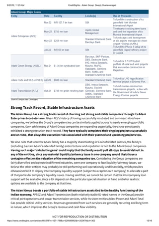 8/23/22, 11:25 AM CreditSights - Adani Group: Deeply Overleveraged
https://www.creditsights.com/articles/465319?s=1271789&a=329585992&n=202479&ch=362 13/16
NOT FOR REPRODUCTION OR DISTRIBUTION
Strong Track Record, Stable Infrastructure Assets
The Adani Group has a strong track record of churning out strong and stable companies through its Adani
Enterprises incubator arm. Given AEL’s history of having successfully incubated and commercialised new
companies, we believe the Group’s competencies can be similarly applied across its newly emerging portfolio
companies. Even while many of Adani Group companies are expanding organically, they have consistently
exhibited a strong execution track record. They have typically completed their ongoing projects successfully
and on-time, that allays the execution risks associated with their planned and upcoming projects too.
We also note that since the Adani family has a majority shareholding in 5 out of 6 listed entities, the family’s
(including Gautam Adani’s extended family) entire fortune and reputation is tied to the Adani Group companies.
Having such major ‘skin in the game’ could imply that the family would pull all stops to avoid default in
any of the entities, since any material liquidity/solvency issue in one company would likely have a
contagion effect on the valuation of the remaining companies too. Considering the Group companies are
fairly diversified and operate in different industries, were one company to face liquidity/solvency issues, we
believe the other entities may probably be still performing well operationally and financially, which provides
elbowroom for it to deploy intercompany liquidity support (subject to a cap for each company) to alleviate a part
of that particular company's liquidity issues. Having said that, we cannot be certain that the intercompany loan
support will be available, since a lot depends on the particular special situation at hand and what realistic
options are available to the company at that time.
The Adani Group boasts a portfolio of stable infrastructure assets tied to the healthy functioning of the
Indian economy. APSEZ and Adani Transmission (both relatively stable IG-rated names in the Group) provide
critical port operations and power transmission services, while its sister entities Adani Power and Adani Total
Gas provide critical utility services. Revenues generated from such services are generally recurring and long-term
in nature, which improves the Group’s revenue and cash flow visibility.
 