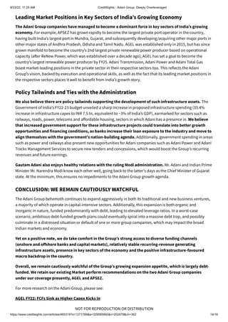 8/23/22, 11:25 AM CreditSights - Adani Group: Deeply Overleveraged
https://www.creditsights.com/articles/465319?s=1271789&a=329585992&n=202479&ch=362 14/16
NOT FOR REPRODUCTION OR DISTRIBUTION
Leading Market Positions in Key Sectors of India’s Growing Economy
The Adani Group companies have managed to become a dominant force in key sectors of India’s growing
economy. For example, APSEZ has grown rapidly to become the largest private port operator in the country,
having built India’s largest port in Mundra, Gujarat, and subsequently developing/acquiring other major ports in
other major states of Andhra Pradesh, Odisha and Tamil Nadu. AGEL was established only in 2015, but has since
grown manifold to become the country’s 2nd largest private renewable power producer based on operational
capacity (after ReNew Power, which was established over a decade ago); AGEL has set a goal to become the
country’s largest renewable power producer by FY25. Adani Transmission, Adani Power and Adani Total Gas
boast market-leading positions in the private sector in their respective sectors too. This reflects the Adani
Group’s vision, backed by execution and operational skills, as well as the fact that its leading market positions in
the respective sectors places it well to benefit from India’s growth story.
Policy Tailwinds and Ties with the Administration
We also believe there are policy tailwinds supporting the development of such infrastructure assets. The
Government of India’s FY22-23 budget unveiled a sharp increase in proposed infrastructure spending (35.4%
increase in infrastructure capex to INR 7.5 tn, equivalent to ~3% of India’s GDP), earmarked for sectors such as
railways, roads, power, telecoms and affordable housing, sectors in which Adani has a presence in. We believe
that increased government support for these infrastructure projects could translate into better growth
opportunities and financing conditions, as banks increase their loan exposure to the industry and move to
align themselves with the government’s nation-building agenda. Additionally, government spending in areas
such as power and railways also present new opportunities for Adani companies such as Adani Power and Adani
Tracks Management Services to secure new tenders and concessions, which would boost the Group’s recurring
revenues and future earnings.
Gautam Adani also enjoys healthy relations with the ruling Modi administration. Mr. Adani and Indian Prime
Minister Mr. Narendra Modi know each other well, going back to the latter’s days as the Chief Minister of Gujarat
state. At the minimum, this ensures no impediments to the Adani Group growth agenda.
CONCLUSION: WE REMAIN CAUTIOUSLY WATCHFUL
The Adani Group behemoth continues to expand aggressively in both its traditional and new business ventures,
a majority of which operate in capital-intensive sectors. Additionally, this expansion is both organic and
inorganic in nature, funded predominantly with debt, leading to elevated leverage ratios. In a worst-case
scenario, ambitious debt-funded growth plans could eventually spiral into a massive debt trap, and possibly
culminate in a distressed situation or default of one or more group companies, which may impact the broad
Indian markets and economy.
Yet on a positive note, we do take comfort in the Group’s strong access to diverse funding channels
(onshore and offshore banks and capital markets), relatively stable recurring-revenue generating
infrastructure assets, presence in key sectors of the economy and the positive infrastructure-favoured
macro backdrop in the country.
Overall, we remain cautiously watchful of the Group’s growing expansion appetite, which is largely debt-
funded. We retain our existing Market perform recommendations on the two Adani Group companies
under our coverage presently, AGEL and APSEZ.
For more research on the Adani Group, please see:
AGEL FY22: FCFs Sink as Higher Capex Kicks In
 