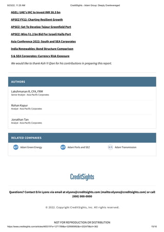 8/23/22, 11:25 AM CreditSights - Adani Group: Deeply Overleveraged
https://www.creditsights.com/articles/465319?s=1271789&a=329585992&n=202479&ch=362 15/16
NOT FOR REPRODUCTION OR DISTRIBUTION
AGEL: UAE’s IHC to Invest INR 38.5 bn
APSEZ FY22: Charting Resilient Growth
APSEZ: Set To Develop Tajpur Greenfield Port
APSEZ: Wins $1.2 bn Bid For Israeli Haifa Port
Asia Conference 2022: South and SEA Corporates
India Renewables: Bond Structure Comparison
S & SEA Corporates: Currency Risk Exposure
We would like to thank Koh Yi Qian for his contributions in preparing this report.
AUTHORS
RELATED COMPANIES
Lakshmanan R, CFA, FRM
Senior Analyst – Asia-Pacific Corporates
Rohan Kapur
Analyst - Asia-Pacific Corporates
Jonathan Tan
Analyst - Asia-Pacific Corporates
Adani Green Energy Adani Ports and SEZ Adani Transmission
Questions? Contact Erin Lyons via email at elyons@creditsights.com (mailto:elyons@creditsights.com) or call
(000) 000-0000
© 2022. Copyright CreditSights, Inc. All rights reserved.
 