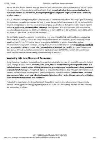 8/23/22, 11:25 AM CreditSights - Adani Group: Deeply Overleveraged
https://www.creditsights.com/articles/465319?s=1271789&a=329585992&n=202479&ch=362 7/16
NOT FOR REPRODUCTION OR DISTRIBUTION
We can see that, despite elevated leverage levels and poor interest cover (due to past expansion and the capital-
intensive nature of the projects, funded largely with debt), virtually all Adani Group companies have large
expansion plans on the horizon too, having adopted aggressive growth targets; which is not a financially
prudent strategy.
AGEL is one of the fastest growing Adani Group entities, as a frontrunner to achieve the Group’s goal of investing
$20 bn in clean energy businesses over the next 10 years. We saw its FY22 capex surge to INR 204 bn (roughly 5-6
times its average capex in previous years) owing to ongoing construction of its huge renewable project pipeline
and the acquisition of Softbank-backed SB Energy. Looking ahead, AGEL has ambitious goals to expand its
operational capacity almost five-fold from 5.4 GW (as at 31 March 2022) to 25 GW by FY25 (31 March 2025), which
would entail capex of INR 150-200 bn per annum (p.a.).
We see that the acquisition appetite remains strong even for well-established, traditional businesses such as
Adani Ports & SEZ (APSEZ) – one of the Group’s more stable entities. We saw APSEZ go on a fierce acquisition
spree from late-FY21 to FY22, where it spent a cumulative INR 211 bn to acquire three Indian ports at
Krishnapatnam, Gangavaram and Dighi. Looking ahead, it has financially onerous plans to develop a greenfield
port in east India (Tajpur), conclude a $1.2 bn acquisition of an Israeli Port (Haifa), and potentially acquire
state-owned (through Indian Railways) container logistics company CONCOR for over INR 400 bn (estimated
based on CONCOR’s current market cap) sometime during or post FY23.
Venturing into New/Unrelated Businesses
Being the primary incubator for Adani Group’s new and developing businesses, AEL invariably incurs the highest
capex amongst its sister entities. Over the past 5 years, AEL has invested heavily in new growth sectors that
include airports, cement, copper refining, data centers, green hydrogen, petrochemical refining, roads and
solar cell manufacturing. Looking ahead, it plans to foray into the enterprise data in telecom (for internal use at
present) and has massive plans to grow its green hydrogen and airports businesses. Just last week, the Group
also announced plans to set up a 4.1 mtpa integrated alumina refinery and a 30 mtpa iron ore beneficiation
plant in Odisha that could cost over INR 580 bn.
Particularly in recent years, the Group has rapidly forayed into a variety of new businesses; it has seemingly
adopted a more aggressive strategy in growing its size and scale. The Group’s entry into new business ventures
are summarized as follows:
 