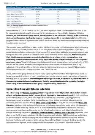 8/23/22, 11:25 AM CreditSights - Adani Group: Deeply Overleveraged
https://www.creditsights.com/articles/465319?s=1271789&a=329585992&n=202479&ch=362 9/16
NOT FOR REPRODUCTION OR DISTRIBUTION
With a net worth of $116 bn (as of 22 July 2022, per media reports), Gautam Adani has been in the news of late
for his astronomical rise in wealth, becoming the 4th richest person in the world after displacing Bill Gates.
However, we note that this is paper wealth, and largely tied to the value of his holdings in the Adani Group
stocks, which have risen significantly in recent years (we discuss this in more detail later). It is difficult to
gauge the family’s ability to inject their own funds in a scenario where any of the Group companies require equity
injections by the promoter.
The promoter group could dilute its stakes in other listed entities to raise cash to infuse into a faltering company,
but we foresee any liquidity/solvency issues in one entity to have an adverse contagion effect on the stock
prices/valuations of other entities within the group too. This would in turn lead to the promoter’s net worth also
falling and reduce the quantum of funds that can be raised from stake dilution drastically. Additionally, since
the 6 listed Group companies are separate legal entities, the provision of inter-company loans by a
performing company to its stressed sister entity would be a related-party transaction and raise corporate
governance issues. Though the Group entities do have existing inter-company loans too (mainly lent by APSEZ),
they are not that sizable. While the promoter group could funnel dividend income received from its key
subsidiaries into an ailing entity, we think the amount is too immaterial to have any impact (FY22 cumulative
dividend income from the 6 listed subsidiaries: ~INR 7.8 bn/$104 mn).
Hence, we feel many group companies require equity capital injections to reduce their high leverage levels. So
far, we have seen little evidence of equity capital injections into the group companies (except into AEL) despite
their high debt-to-capital ratios. Despite the promoter’s large net worth, it is difficult to predict the extent of
the promoter’s capacity to continually provide liquidity support due to potential contagion risk to the
whole Group in the event of one or more group companies falling into distress.
Competitive Risks with Reliance Industries
The Adani Group and Reliance Industries (RIL) are respectively helmed by Gautam Adani (India’s current
richest) and Mukesh Ambani (India’s second richest, displaced by Gautam Adani recently). Both individuals
hail from the state of Gujarat, which is located in Western India and is known for sprouting prominent
businessmen as well as for being the birthplace of current Prime Minister Modi. While Adani entered the
renewable generation business through Adani Green Energy (AGEL) in 2015, RIL too announced its foray into
the sector in October 2021, and plans to become one of the largest players in the sector with a 100 GW capacity
within this decade. On the flip side, RIL made its entry into the telecom sector first with Reliance Jio in 2015,
ousting several incumbents and becoming one the of leading players since, while Adani followed into the
telecom business by successfully bidding for spectrum in India’s recently-held 5G auctions. At present, Adani
plans to use the 5G airwaves only to provide 5G enterprise network solutions (B2B) for private use and enhance
its group-wide cyber security, clarifying that it was not looking to enter the commercial consumer telecom
business. That being said, we cannot totally rule out the possibility of Adani eventually deciding to enter the
consumer mobile segment, which might provide stiff competition to incumbents Jio and Bharti Airtel.
 