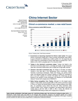 12 November 2009
                                                                                                                     Asia Pacific/China
                                                                                                                      Equity Research
                                                                                          Consumer Internet (Internet) / OVERWEIGHT




                                                China Internet Sector
                         Research Analysts
                                                 SECTOR REVIEW
                       Wallace Cheung, CFA
                              852 2101 7090
            wallace.cheung@credit-suisse.com
                                                China's e-commerce market: a new retail boom
                                Sharon Jing
                              852 2101 7039     China e-commerce market GMV forecast
                sharon.jing@credit-suisse.com
                                                    (RMB bn)
                                                  1,800
        Asia Internet Research Analyst Team
                       Wallace Cheung, CFA        1,600
                                    (China)       1,400
                                  Jeff Kahng      1,200
                                     (Korea)
                                                  1,000
                                                    800
                                                    600
                                                    400
                                                    200
                                                    -
                                                               2007   2008     2009      2010         2011       2012     2013         2014      2015

                                                                  Taobao C2C   Taobao shopping mall     Paipai    Vertical B2C sites    Others


                                                Source: Company data, Credit Suisse estimates

                                                ■ E-commerce is becoming important for China’s retail market. We expect
                                                  China’s e-commerce market size, in terms of gross merchandise value (GMV),
                                                  to grow to Rmb243 bn (US$35.6 bn) in 2009, up 89% YoY. We expect the size
                                                  of this market (as a percentage of China’s retail sales) to increase from 1.2% in
                                                  2008 to 4.2% in 2012, compared with 5.1% in the US in 2007.
                                                ■ Taobao is the dominant e-commerce player. Taobao (not listed) is the
                                                  dominant e-commerce player due to: 1) its high user loyalty, 2) high transaction
                                                  value with a dominant market share (78% in 2008) and 3) high traffic volumes.
                                                ■ Tencent is the best e-commerce play. As Taobao is not listed, we believe
                                                  Tencent is the best play in the fast-growing China e-commerce market.
                                                  Tencent’s e-commerce businesses, Paipai and Tenpay, are gaining market
                                                  share. We estimate Paipai and Tenpay’s valuation at US$8.3 bn, equivalent to
                                                  22% of our DCF valuation for Tencent. We believe the market has not fully
                                                  factored in the valuation of both businesses. We reiterate our OUTPERFORM
                                                  rating for Tencent with a target price of HK$166.70.
                                                ■ Baidu facing competition from Taobao. Although it is the largest search
                                                  engine in China, Baidu cannot provide traffic to 78% of the e-commerce market
                                                  in China, as Taobao has blocked Baidu’s search crawling software since 3Q08.
                                                  Also, our proprietary survey shows that ‘long tail’ online merchants prefer
                                                  Taobao to Baidu. Given Taobao’s competition, we expect Baidu’s paid search
                                                  market share to fall from 58% in 2008 to 36% in 2012. We reiterate our
                                                  UNDERPERFORM rating on Baidu with a target price of US$263.3.

DISCLOSURE APPENDIX CONTAINS ANALYST CERTIFICATIONS AND THE STATUS OF NON-US ANALYSTS. U.S.
Disclosure: Credit Suisse does and seeks to do business with companies covered in its research reports. As a result,
investors should be aware that the Firm may have a conflict of interest that could affect the objectivity of this report. Investors
should consider this report as only a single factor in making their investment decision.
 