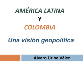 AMÉRICA LATINA 
Y 
COLOMBIA 
Una visión geopolítica 
Álvaro Uribe Vélez 
 