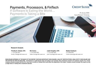 Payments, Processors, & FinTech
If Software Is Eating the World…
Payments Is Taking a Bite
DISCLOSURE APPENDIX AT THE BACK OF THIS REPORT CONTAINS IMPORTANT DISCLOSURES, ANALYST CERTIFICATIONS, LEGAL ENTITY DISCLOSURE AND
THE STATUS OF NON-US ANALYSTS. US Disclosure: Credit Suisse does and seeks to do business with companies covered in its research reports. As a result,
investors should be aware that the Firm may have a conflict of interest that could affect the objectivity of this report. Investors should consider this report as only
a single factor in making their investment decision.
24 January 2020
Equity Research Americas
Timothy E. Chiodo, CFA Nik Cremo Justin Forsythe, CPA Moshe Orenbuch
+1 415-249-7921 +1 415-249-7922 +1 415-249-7924 21`2-538-6795
timothy.chiodo@credit-suisse.com nikolai.cremo@credit-suisse.com justin.forsythe@credit-suisse.com moshe.orenbuch@credit-suisse.com
Research Analysts
 