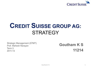 CREDIT SUISSE GROUP AG:
                      STRATEGY
Strategic Management (STMT)
Prof. Mahesh Narayan                        Goutham K S
Term 3
2011-13                                           11214


                              Goutham K S                 1
 