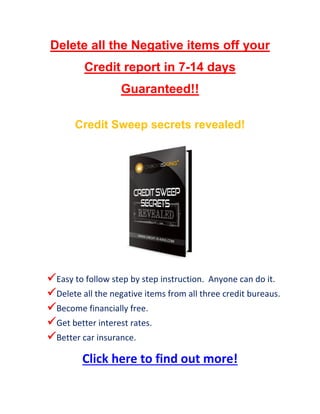 Delete all the Negative items off your
Credit report in 7-14 days
Guaranteed!!
Credit Sweep secrets revealed!

 Easy to follow step by step instruction. Anyone can do it.
 Delete all the negative items from all three credit bureaus.
 Become financially free.
 Get better interest rates.
 Better car insurance.

Click here to find out more!

 