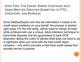 STEP TWO: THE CREDIT SWEEP CONTINUES WITH
HAND-WRITTEN DISPUTES SUBMITTED TO FTC,
CREDITORS, AND BUREAUS
Once DeletionExpert.com has the information it needs to fix
credit report problems on your behalf, the process is started
right away. For the first week, clients need to merely sit back
while professionals use a unique, labor-intensive technique to
hand-write disputes that are guaranteed to beat OCR
Scanners. Being the victim of identity theft does not have to be
a nightmare when you work with the best credit repair
company – one which provides a fast-track credit sweep that
actually serves it purpose.
 
