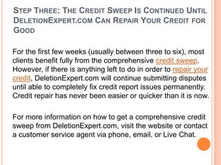 STEP THREE: THE CREDIT SWEEP IS CONTINUED UNTIL
DELETIONEXPERT.COM CAN REPAIR YOUR CREDIT FOR
GOOD
For the first few weeks (usually between three to six), most
clients benefit fully from the comprehensive credit sweep.
However, if there is anything left to do in order to repair your
credit, DeletionExpert.com will continue submitting disputes
until able to completely fix credit report issues permanently.
Credit repair has never been easier or quicker than it is now.
For more information on how to get a comprehensive credit
sweep from DeletionExpert.com, visit the website or contact
a customer service agent via phone, email, or Live Chat.
 