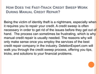 HOW DOES THE FAST-TRACK CREDIT SWEEP WORK
DURING MANUAL CREDIT REPAIR?
Being the victim of identity theft is a nightmare, especially when
it requires you to repair your credit. A credit sweep is often
necessary in order to get rid of the issues before they get out of
hand. The process can sometimes be frustrating, which is why
manual credit repair is usually needed. The reasons why will
only make sense once you employ the services of the best
credit repair company in the industry. DeletionExpert.com will
walk you through the credit sweep process, offering you tips,
tricks, and solutions to your financial problems.
 