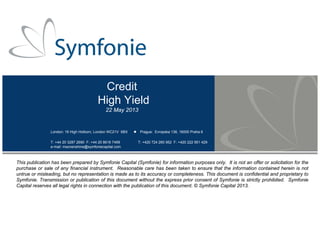Credit
High Yield
22 May 2013
London: 16 High Holborn, London WC21V 6BX Prague: Evropska 136, 16000 Praha 6
T: +44 20 3287 2690 F: +44 20 8616 7499 T: +420 724 260 952 F: +420 222 951 429
e-mail: msonenshine@symfoniecapital.com
This publication has been prepared by Symfonie Capital (Symfonie) for information purposes only. It is not an offer or solicitation for the
purchase or sale of any financial instrument. Reasonable care has been taken to ensure that the information contained herein is not
untrue or misleading, but no representation is made as to its accuracy or completeness. This document is confidential and proprietary to
Symfonie. Transmission or publication of this document without the express prior consent of Symfonie is strictly prohibited. Symfonie
Capital reserves all legal rights in connection with the publication of this document. © Symfonie Capital 2013.
 
