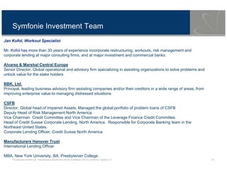 Private and conditional. Unauthorised distribution strictly prohibited. ©2013 Symfonie Capital LLC 10
Symfonie Investment Team
Jan Kofol, Workout Specialist
Mr. Kofol has more than 30 years of experience incorporate restructuring, workouts, risk management and
corporate lending at major consulting firms, and at major investment and commercial banks.
Alvarez & Marshal Central Europe
Senior Director, Global operational and advisory firm specializing in assisting organizations to solve problems and
unlock value for the stake holders
BBK, Ltd.
Principal, leading business advisory firm assisting companies and/or their creditors in a wide range of areas, from
improving enterprise value to managing distressed situations
CSFB
Director, Global head of Impaired Assets. Managed the global portfolio of problem loans of CSFB
Deputy Head of Risk Management North America.
Vice Chairman Credit Committee and Vice Chairman of the Leverage Finance Credit Committee.
Head of Credit Suisse Corporate Lending, North America. Responsible for Corporate Banking team in the
Northeast United States.
Corporate Lending Officer, Credit Suisse North America
Manufacturers Hanover Trust
International Lending Officer
MBA, New York University, BA, Presbyterian College.
 