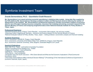 Private and conditional. Unauthorised distribution strictly prohibited. ©2013 Symfonie Capital LLC 11
Symfonie Investment Team
Zvezda Dermendzieva, Ph.D. – Quantitative Credit Research
Ms. Dermendzieva is an award winning economist specialising in statistical data models. Using data files supplied by
the P2P platforms Ms. Dermendziveva develops analytical models and filtering tools aimed at reducing the number of
default loans in the portfolio. Ms. Dermendzieva’s professional experience includes econometric analysis of insurance
data for one of Europe’s leading insurance companies, insurance risk modeling and pricing, economic research for the
German Ministry of Finance and analysing longitudinal data at then National Graduate Institute for Policy Studies in
Tokyo, Japan.
Professional Experience
•Generali Insurance Group, Prague, Czech Republic – econometric data analysis, risk and price models
•Osteuropa Institut, Regensburg, Germany – economic and finance research for the German Ministry of Finance
•National Graduate Institute for Policy Studies, Tokyo, Japan – visiting professor, econometric analysis and financial modeling
Academic Experience
•Ph.D., Economics, CERGE-EI, Prague, Czech Republic
•M .A., Economics, University of the State of New York, CERGE-EI, Prague, Czech Republic
•B.A., Economics, American University, Sofia, Bulgaria, Graduated Magma Cum Laude
Awards & Publications
•Best CEE Ph.D. Thesis - UniCredit & Universities Foundation
•Boston Consulting Group Strategy Cup – finalist
•Citigroup Endowment – merit scholarship
•CERGE-EI – merit scholarship
•Philip Morris – merit scholarship
•“Emigration from the South Caucusus – Who Goes Abroad and What are the Economic Implications “(Post-Communist
Economics, 23(3))
•“How Does Overconfidence Affect Individual Decision Making?” (Proceedings of the International Conference Experiments in
Economic Sciences, Kyoto, Japan)
 