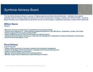 Private and conditional. Unauthorised distribution strictly prohibited. ©2013 Symfonie Capital LLC 12
Symfonie Advisory Board
The Symfonie Advisory Board is a group of highly experienced financial professionals. Symfonie has regular
meetings with the Advisory Board to discuss the Fund’s investments, strategy, research on P2P providers. Advisory
Board members are independent of Symfonie and do not have legal or regulatory authority or status within Symfonie.
Willem Naves
Holland
• More than 25 years of experience in investment and corporate banking
• Twenty years experience in credit trading management positions in the ING Group - Amsterdam, London, Sao Paolo
• Global co-Head of Fixed Income trading at ING
• Head of EMEA Equity and Fixed Income sales and trading product
• Banking advisory projects focusing on credit and risk management in Macedonia, Poland, El Salvador and Indonesia
• Erasmus University degree in Law
Pavel Kohout
Czech Republic
• Fifteen years experience in economic analysis and investment management
• Director of Strategy at Partners Advisors, a leading Czech financial advisory firm
• Author of several books on economics
• Member of Czech National Economics Advisory Board
• Member, Expert Panel of Advisors to Czech Ministry of Finance
 
