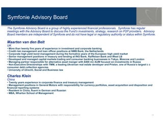 Private and conditional. Unauthorised distribution strictly prohibited. ©2013 Symfonie Capital LLC 13
Symfonie Advisory Board
The Symfonie Advisory Board is a group of highly experienced financial professionals. Symfonie has regular
meetings with the Advisory Board to discuss the Fund’s investments, strategy, research on P2P providers. Advisory
Board members are independent of Symfonie and do not have legal or regulatory authority or status within Symfonie.
Maarten van den Belt
UK
• More than twenty five years of experience in investment and corporate banking
• Credit risk management and loan officer positions at NMB Bank, the Netherlands
• Corporate high yield bond management during the formative years of the European high yield market
• Senior management positions in treasury and lending at ING Bank, Raiffeisen Bank and West LB
• Developed and managed capital markets trading and consumer banking businesses in Tokyo, Moscow and London
• Managing partner responsible for alternative asset manger with $400 mn AUM focused on investments in Russia
• Non-Executive Directorships with TMM, a leading Ukrainian real estate developer and Pristav, one of Russia’s largest c c
consumer debt collection agencies
• University of Utrecht, Social and Business law
Charles Klein
China
• Twenty years experience in corporate finance and treasury management
• Management positions in General Motors with responsibility for currency portfolios, asset acquisition and disposition and
financial reporting systems
• Resident in China, fluent in German and Russian
• MBA, Wharton School of Management
 