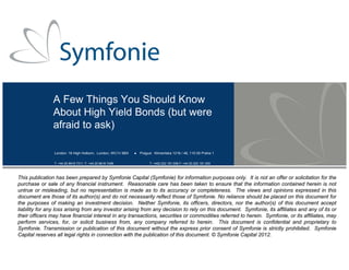 A Few Things You Should Know
About High Yield Bonds (but were
afraid to ask)
London: 16 High Holborn, London, WC1V 6BX  Prague: Klimentska 1216 / 46, 110 00 Praha 1
T: +44 20 8616 7311 F: +44 20 8616 7499 T: +420 222 191 008 F: +44 20 222 191 200
This publication has been prepared by Symfonie Capital (Symfonie) for information purposes only. It is not an offer or solicitation for the
purchase or sale of any financial instrument. Reasonable care has been taken to ensure that the information contained herein is not
untrue or misleading, but no representation is made as to its accuracy or completeness. The views and opinions expressed in this
document are those of its author(s) and do not necessarily reflect those of Symfonie. No reliance should be placed on this document for
the purposes of making an investment decision. Neither Symfonie, its officers, directors, nor the author(s) of this document accept
liability for any loss arising from any investor arising from any decision to rely on this document. Symfonie, its affiliates and any of its or
their officers may have financial interest in any transactions, securities or commodities referred to herein. Symfonie, or its affiliates, may
perform services, for, or solicit business from, any company referred to herein. This document is confidential and proprietary to
Symfonie. Transmission or publication of this document without the express prior consent of Symfonie is strictly prohibited. Symfonie
Capital reserves all legal rights in connection with the publication of this document. © Symfonie Capital 2012.
 