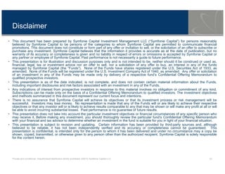Private and conditional. Unauthorised distribution strictly prohibited. ©2013 Symfonie Capital LLC 23
Disclaimer
• This document has been prepared by Symfonie Capital Investment Management LLC (“Symfonie Capital”) for persons reasonably
believed by Symfonie Capital to be persons of the categories to whom Symfonie Capital are permitted to communicate financial
promotions. This document does not constitute or form part of any offer or invitation to sell, or the solicitation of an offer to subscribe or
purchase any investment. Symfonie Capital believes that the information it provides is accurate as at the date of publication, but no
warranty of its accuracy or completeness is given and no liability in respect of errors or omissions is accepted by Symfonie Capital or
any partner or employee of Symfonie Capital. Past performance is not necessarily a guide to future performance.
• This presentation is for illustration and discussion purposes only and is not intended to be, neither should it be construed or used as,
financial, legal, tax or investment advice nor an offer to sell, nor a solicitation of any offer to buy, an interest in any of the funds
managed by Symfonie Capital (the “Funds”). None of the Funds have shares registered under the U.S. Securities Act of 1933, as
amended. None of the Funds will be registered under the U.S. Investment Company Act of 1940, as amended. Any offer or solicitation
of an investment in any of the Funds may be made only by delivery of a respective fund’s Confidential Offering Memorandum to
qualified prospective investors.
• This presentation is as of the date indicated, is not complete, and does not contain certain material information about the Funds,
including important disclosures and risk factors associated with an investment in any of the Funds.
• Any indications of interest from prospective investors in response to this material involves no obligation or commitment of any kind.
Subscriptions can be made only on the basis of a Confidential Offering Memorandum to qualified investors. The investment objectives
and methods summarized in this document represent our current focus and intentions.
• There is no assurance that Symfonie Capital will achieve its objectives or that its investment process or risk management will be
successful. Investors may lose money. No representation is made that any of the Funds will or are likely to achieve their respective
objectives or that any investor will or is likely to achieve results comparable to any that may be shown or will make any profit at all or will
be able to avoid incurring substantial losses. Past performance is no guarantee of future results.
• This presentation does not take into account the particular investment objectives or financial circumstances of any specific person who
may receive it. Before making any investment, you should thoroughly review the particular fund’s Confidential Offering Memorandum
with your financial and tax advisor to determine whether an investment in the fund is suitable for you in light of your financial situation.
• This presentation is subject to revision and updating. Certain information has been provided by third-party sources and, although
believed to be reliable, it has not been independently verified and its accuracy or completeness cannot be guaranteed. This
presentation is confidential, is intended only for the person to whom it has been delivered and under no circumstance may a copy be
shown, copied, transmitted, or otherwise given to any person other than the authorized recipient. Symfonie Capital is solely responsible
for the content herein.
 