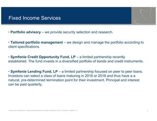Private and conditional. Unauthorised distribution strictly prohibited. ©2013 Symfonie Capital LLC 3
Fixed Income Services
• Portfolio advisory – we provide security selection and research.
• Tailored portfolio management – we design and manage the portfolio according to
client specifications.
• Symfonie Credit Opportunity Fund, LP – a limited partnership recently
established. The fund invests in a diversified portfolio of bonds and credit instruments.
• Symfonie Lending Fund, LP – a limited partnership focused on peer to peer loans.
Investors can select a class of loans maturing in 2016 or 2018 and thus have a a
natural, pre-determined termination point for their investment. Principal and interest
can be paid quarterly.
 