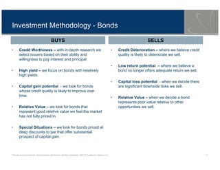 Private and conditional. Unauthorised distribution strictly prohibited. ©2013 Symfonie Capital LLC 7
Investment Methodology - Bonds
• Credit Worthiness – with in-depth research we
select issuers based on their ability and
willingness to pay interest and principal.
• High yield – we focus on bonds with relatively
high yields.
• Capital gain potential - we look for bonds
whose credit quality is likely to improve over
time.
• Relative Value – we look for bonds that
represent good relative value we feel the market
has not fully priced in.
• Special Situations – we look for bonds priced at
deep discounts to par that offer substantial
prospect of capital gain.
• Credit Deterioration – where we believe credit
quality is likely to deteriorate we sell.
• Low return potential – where we believe a
bond no longer offers adequate return we sell.
• Capital loss potential - when we decide there
are significant downside risks we sell.
• Relative Value – when we decide a bond
represents poor value relative to other
opportunities we sell.
BUYS SELLS
 