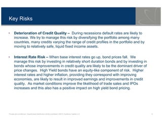 Private and conditional. Unauthorised distribution strictly prohibited. ©2013 Symfonie Capital LLC 8
Key Risks
• Deterioration of Credit Quality – During recessions default rates are likely to
increase. We try to manage this risk by diversifying the portfolio among many
countries, many credits varying the range of credit profiles in the portfolio and by
moving to relatively safe, liquid fixed income assets.
• Interest Rate Risk – When base interest rates go up, bond prices fall. We
manage this risk by investing in relatively short duration bonds and by investing in
bonds whose improvements in credit quality are likely to be the dominant driver of
price changes. High Yield bonds have an equity-like component of risk. Higher
interest rates and higher inflation, providing they correspond with improving
economies, are likely to result in improved earnings and improvements in credit
quality. As market conditions improve the likelihood of trade sales and IPOs
increases and this also has a positive impact on high yield bond pricing.
 