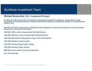 Private and conditional. Unauthorised distribution strictly prohibited. ©2013 Symfonie Capital LLC 9
Symfonie Investment Team
Michael Sonenshine, CFA – Investment Principal
Mr. Sonenshine More than 20 years of experience in banking and investment management. He specialises in credit
investments. His investment process is research driven with an emphasis on fundamental analysis. He founded Symfonie
Capital in 2012.
2003-2012, MT Thaler, Prague/London: CEO/Partner, Head of Research. Investment funds focused on central and eastern
Europe and pan-European credit markets
2000-2003 CSFB, London: European High Yield Debt Research
1998-2000 ING Bank, London: European High Yield Debt Research
1995-1998 ING Investment Management, Prague: CEO, Czech Republic
1994-1995 ING Bank, London: Analyst
1993-1994 Driehaus Capital, Prague: Analyst
1992-1993 Evrobank, Prague: Advisor
MBA William Simon School, University of Rochester
B.A., Tufts University
 