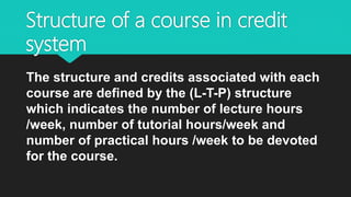 Structure of a course in credit
system
The structure and credits associated with each
course are defined by the (L-T-P) structure
which indicates the number of lecture hours
/week, number of tutorial hours/week and
number of practical hours /week to be devoted
for the course.
 