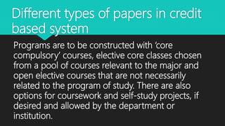 Different types of papers in credit
based system
Programs are to be constructed with ‘core
compulsory’ courses, elective core classes chosen
from a pool of courses relevant to the major and
open elective courses that are not necessarily
related to the program of study. There are also
options for coursework and self-study projects, if
desired and allowed by the department or
institution.
 
