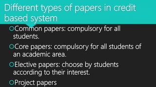 Different types of papers in credit
based system
Common papers: compulsory for all
students.
Core papers: compulsory for all students of
an academic area.
Elective papers: choose by students
according to their interest.
Project papers
 