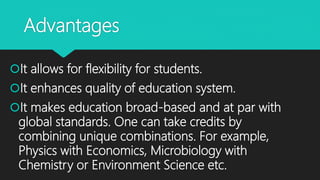 Advantages
It allows for flexibility for students.
It enhances quality of education system.
It makes education broad-based and at par with
global standards. One can take credits by
combining unique combinations. For example,
Physics with Economics, Microbiology with
Chemistry or Environment Science etc.
 