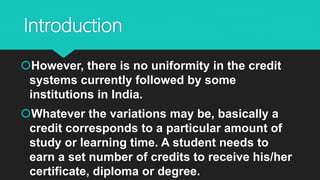 Introduction
However, there is no uniformity in the credit
systems currently followed by some
institutions in India.
Whatever the variations may be, basically a
credit corresponds to a particular amount of
study or learning time. A student needs to
earn a set number of credits to receive his/her
certificate, diploma or degree.
 