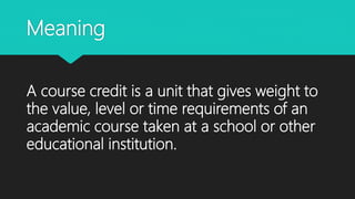 Meaning
A course credit is a unit that gives weight to
the value, level or time requirements of an
academic course taken at a school or other
educational institution.
 