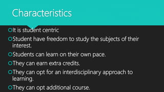 Characteristics
It is student centric
Student have freedom to study the subjects of their
interest.
Students can learn on their own pace.
They can earn extra credits.
They can opt for an interdisciplinary approach to
learning.
They can opt additional course.
 