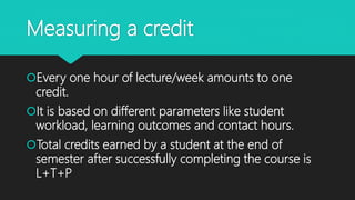 Measuring a credit
Every one hour of lecture/week amounts to one
credit.
It is based on different parameters like student
workload, learning outcomes and contact hours.
Total credits earned by a student at the end of
semester after successfully completing the course is
L+T+P
 