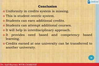 Conclusion
 Uniformity in credits system is missing.
 This is student centric system.
 Students can earn additional credits.
 Students can attempt additional courses.
 It will help in interdisciplinary approach.
 It provides need based and competency based
learning.
 Credits earned at one university can be transferred to
another university.
16
 