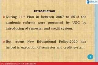 Introduction
 During 11th Plan in between 2007 to 2012 the
academic reforms were presented by UGC by
introducing of semester and credit system.
 But recent New Educational Policy-2020 has
helped in execution of semester and credit system.
3
 