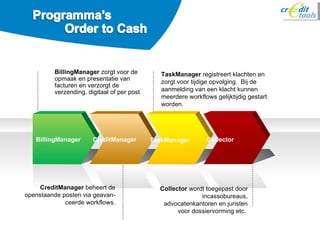BillingManager  zorgt voor de opmaak en presentatie van facturen en verzorgt de verzending, digitaal of per post TaskManager  registreert klachten en zorgt voor tijdige opvolging.  Bij de aanmelding van een klacht kunnen meerdere workflows gelijktijdig gestart worden. CreditManager  beheert de openstaande posten via geavan-ceerde workflows. Collector  wordt toegepast door incassobureaus, advocatenkantoren en juristen voor dossiervorming etc.  BillingManager CreditManager TaskManager Collector 