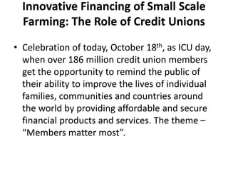 Innovative Financing of Small Scale
Farming: The Role of Credit Unions
• Celebration of today, October 18th, as ICU day,
when over 186 million credit union members
get the opportunity to remind the public of
their ability to improve the lives of individual
families, communities and countries around
the world by providing affordable and secure
financial products and services. The theme –
“Members matter most”.
 